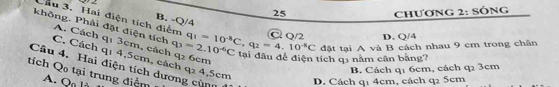 2 2
25 Chương 2: SÔng
Cầu 3. Hai điện tích điểm B. -Q/4
C 0/2 D. Q/4
không. Phải đặt điện tích C. Cách qı 4,5cm, cá q_2 6cm
A. Cách qi 3cm, cách q_3=2.10^(-6)C q_1=10^(-8)C, q_2=4.10^(-8)C đặt tại A và B cách nhau 9 cm trong chân
tại đầu để điện tích q1 năm cân bằng?
Câu 4. Hai điện tích dương cùng 4,5cm
B. Cách q1 6cm, cách q2 3cm
tích Qo tại trung điệm Q
D. Cách q1 4cm, cách q2 5cm