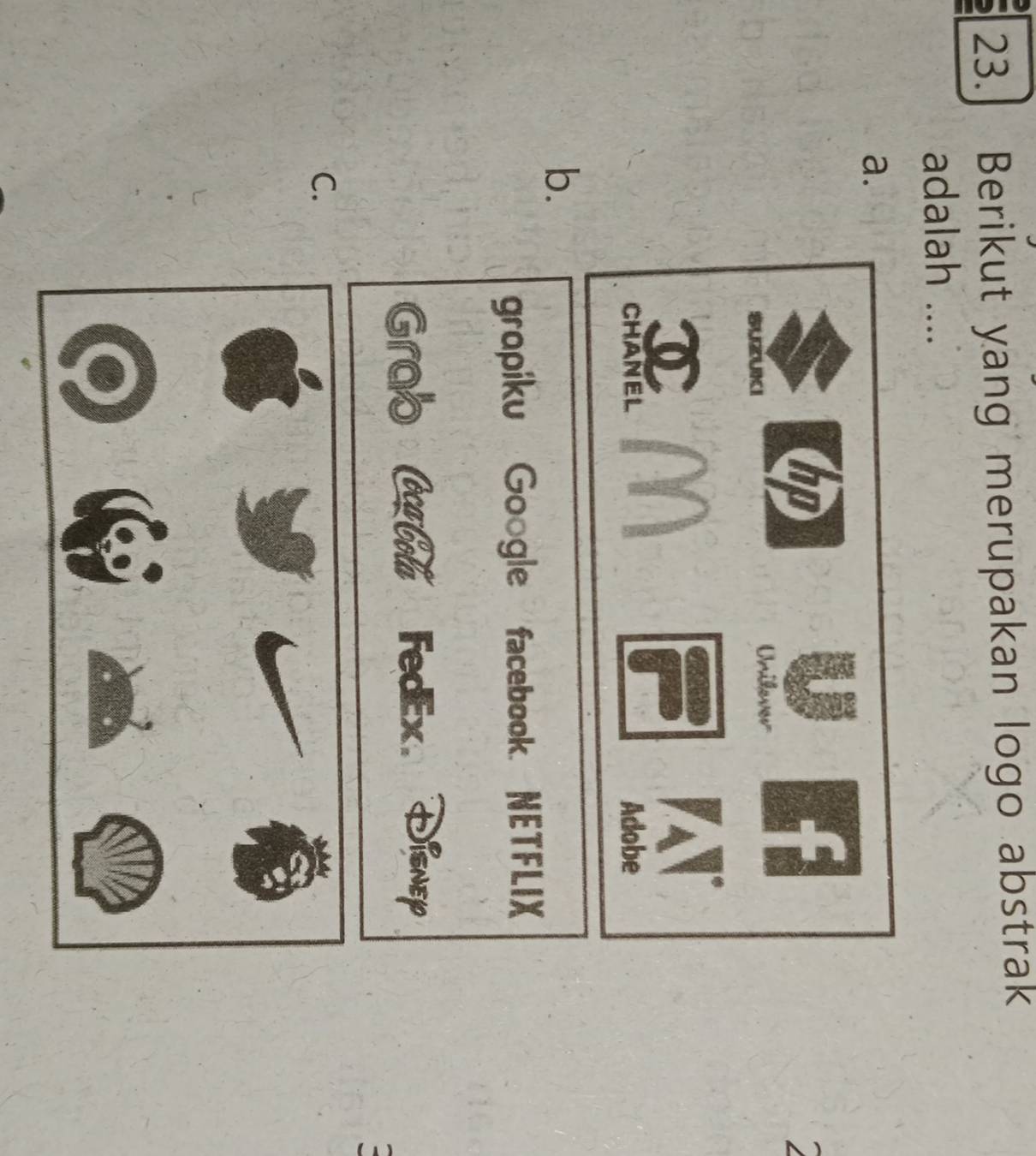 Berikut yang merupakan logo abstrak
adalah ....
a.
tp
Unilever
CHANEL Adobe
b.
gropiku Google facebook. NETFLIX
Grab Ceca Cola FedEx. Disnep
C.