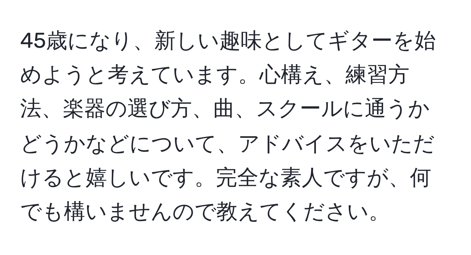 45歳になり、新しい趣味としてギターを始めようと考えています。心構え、練習方法、楽器の選び方、曲、スクールに通うかどうかなどについて、アドバイスをいただけると嬉しいです。完全な素人ですが、何でも構いませんので教えてください。