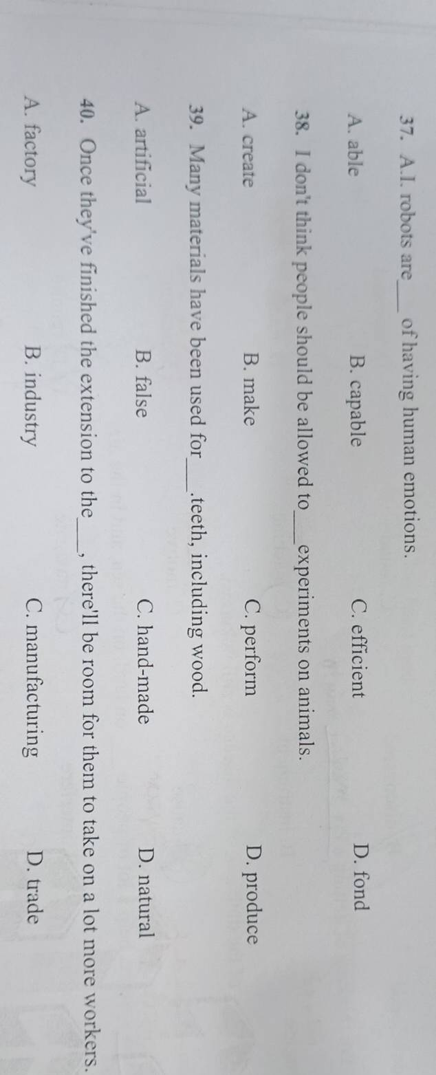 robots are_ of having human emotions.
A. able B. capable C. efficient D. fond
38. I don't think people should be allowed to_ experiments on animals.
A. create B. make C. perform D. produce
39. Many materials have been used for_ .teeth, including wood.
A. artificial B. false C. hand-made D. natural
40. Once they've finished the extension to the_ , there'll be room for them to take on a lot more workers.
A. factory B. industry C. manufacturing D. trade