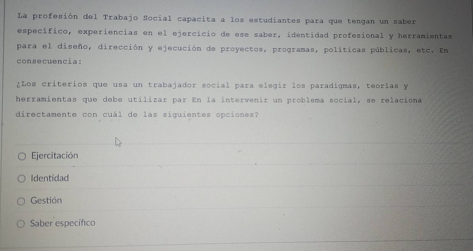 La profesión del Trabajo Social capacita a los estudiantes para que tengan un saber
específico, experiencias en el ejercicio de ese saber, identidad profesional y herramientas
para el diseño, dirección y ejecución de proyectos, programas, políticas públicas, etc. En
consecuencia:
¿Los criterios que usa un trabajador social para elegir los paradigmas, teorías y
herramientas que debe utilizar par En la intervenir un problema social, se relaciona
directamente con cuál de las siguientes opciones?
Ejercitación
Identidad
Gestión
Saber específico