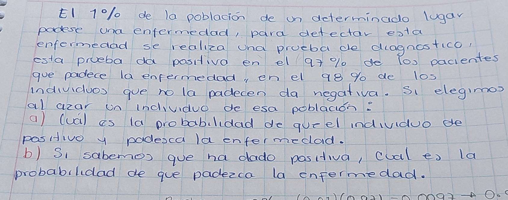 E1 10/ de 1a poblacion de on determinado lugan 
padese una entermedad, para defectar esta 
enfermedad se realiza ana prueba de dlagnostico, 
esta prueba da positiva en el 97 % 1 de (0) pacientes 
gue padece la enpermedad, en el 98 % de los 
individuos gue no la padecen da negativa. Si elegimos 
al czar un indiuduo de esa poblacion? 
a) (ua) is (a probabilidad de queel indivduo ee 
pasitivo y padesca la enfermedad. 
b) Si sabemos que ha dado positiva, cual es la 
probabilidad de gue padezca la entermedad.