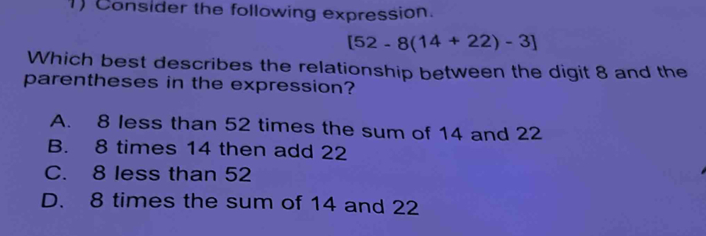 Consider the following expression.
[52-8(14+22)-3]
Which best describes the relationship between the digit 8 and the
parentheses in the expression?
A. 8 less than 52 times the sum of 14 and 22
B. 8 times 14 then add 22
C. 8 less than 52
D. 8 times the sum of 14 and 22