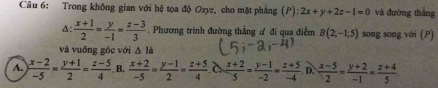 Trong không gian với hệ tọa độ Oxyz, cho mặt phẳng (P): 2x+y+2z-1=0 và đường thắng
A:  (x+1)/2 = y/-1 = (z-3)/3 . Phương trình đường thẳng đ đi qua điểm B(2;-1;5) song song với (P)
và vuông góc với △ Id
A.  (x-2)/-5 = (y+1)/2 = (z-5)/4 . B.  (x+2)/-5 = (y-1)/2 = (z+5)/4  C  (x+2)/5 = (y-1)/-2 = (z+5)/-4  D.  (x-5)/2 = (y+2)/-1 = (z+4)/5 .