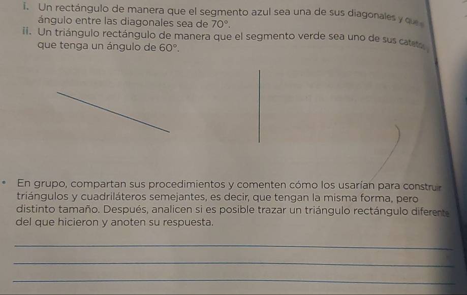 Un rectángulo de manera que el segmento azul sea una de sus diagonales y q 
ángulo entre las diagonales sea de 70°. 
ii. Un triángulo rectángulo de manera que el segmento verde sea uno de sus cateto 
que tenga un ángulo de 60°. 
En grupo, compartan sus procedimientos y comenten cómo los usarían para construir 
triángulos y cuadriláteros semejantes, es decir, que tengan la misma forma, pero 
distinto tamaño. Después, analicen si es posible trazar un triángulo rectángulo diferente 
del que hicieron y anoten su respuesta. 
_ 
_ 
_