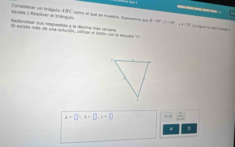 problema tipo 1 
o 5 Fe 
escala.) Resolver el triángulo. 
Considerar un triágulo ABC como el que se muestra. Suponemos que B=59°, C=58° , y a=28. (La figura no está trazada a 
Redondear sus respuestas a la décima más cercana. 
Si existe más de una solución, utilizar el botón con la etiqueta "o". 
Na
A=□°, b=□ , c=□ euisto
□ circ □
solución 
× s