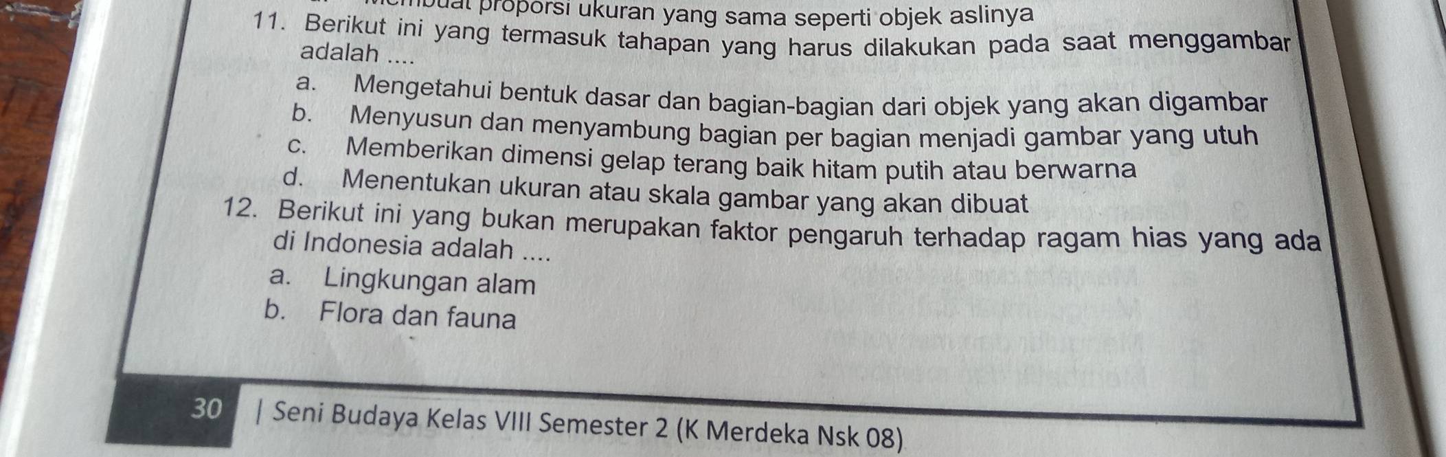 bual proporsi ukuran yang sama seperti objek aslinya
11. Berikut ini yang termasuk tahapan yang harus dilakukan pada saat menggambar
adalah ....
a. Mengetahui bentuk dasar dan bagian-bagian dari objek yang akan digambar
b. Menyusun dan menyambung bagian per bagian menjadi gambar yang utuh
c. Memberikan dimensi gelap terang baik hitam putih atau berwarna
d. Menentukan ukuran atau skala gambar yang akan dibuat
12. Berikut ini yang bukan merupakan faktor pengaruh terhadap ragam hias yang ada
di Indonesia adalah ....
a. Lingkungan alam
b. Flora dan fauna
30 | | Seni Budaya Kelas VIII Semester 2 (K Merdeka Nsk 08)