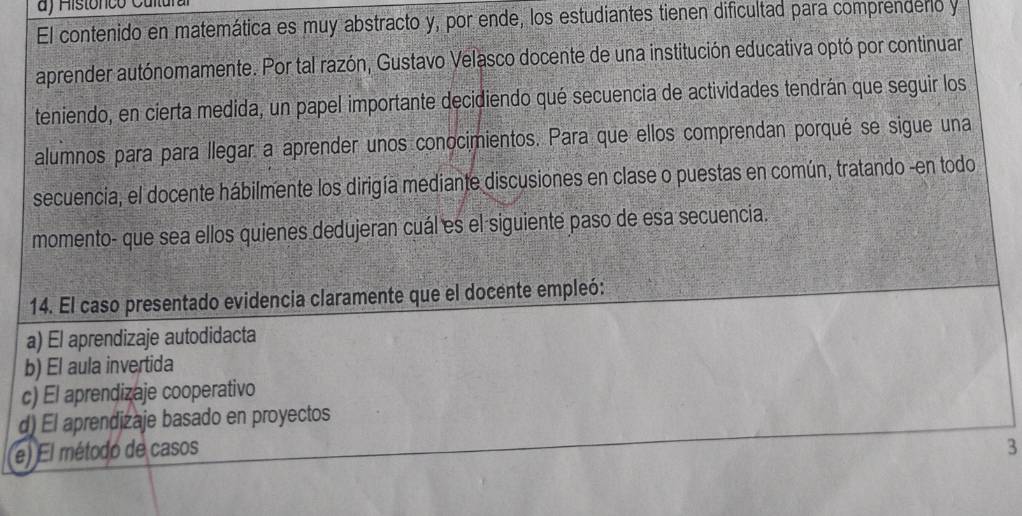 ) Histónco Cultura
El contenido en matemática es muy abstracto y, por ende, los estudiantes tienen dificultad para comprenderio y
aprender autónomamente. Por tal razón, Gustavo Velasco docente de una institución educativa optó por continuar
teniendo, en cierta medida, un papel importante decidiendo qué secuencia de actividades tendrán que seguir los
alumnos para para llegar a aprender unos conocimientos. Para que ellos comprendan porqué se sigue una
secuencia, el docente hábilmente los dirigía mediante discusiones en clase o puestas en común, tratando -en todo
momento- que sea ellos quienes dedujeran cuál es el siguiente paso de esa secuencia.
14. El caso presentado evidencia claramente que el docente empleó:
a) El aprendizaje autodidacta
b) El aula invertida
c) El aprendizaje cooperativo
d) El aprendizaje basado en proyectos
(e) El método de casos
3