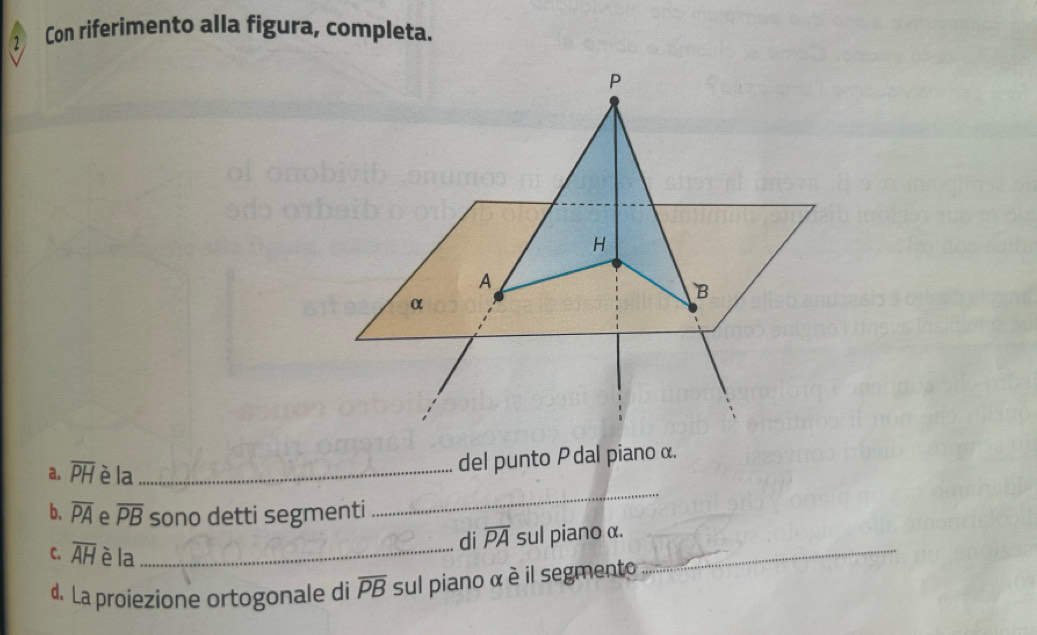 ② Con riferimento alla figura, completa.
P
H
A 
B 
α 
_ 
a. overline PH è la_ 
del punto P dal piano α. 
b. overline PA e overline PB sono detti segmenti 
C. overline AH è la_ 
di overline PA sul piano α. 
d. La proiezione ortogonale di overline PB sul piano α è il segmento 
_