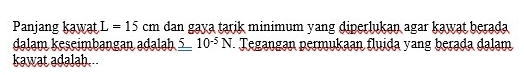 Panjang kawat L=15cm dan gaya tarik minimum yang diperlukan agar kawat berada 
dalam keseimbangan adalah 5 10^(-5)N. Tegangan permukaan fluida yang berada dalam 
kawat adalah.