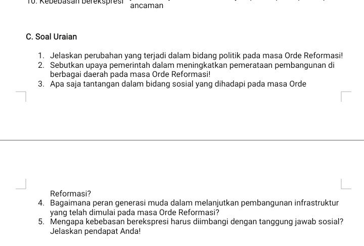 Kebebasan befeksprest ancaman 
C. Soal Uraian 
1. Jelaskan perubahan yang terjadi dalam bidang politik pada masa Orde Reformasi! 
2. Sebutkan upaya pemerintah dalam meningkatkan pemerataan pembangunan di 
berbagai daerah pada masa Orde Reformasi! 
3. Apa saja tantangan dalam bidang sosial yang dihadapi pada masa Orde 
Reformasi? 
4. Bagaimana peran generasi muda dalam melanjutkan pembangunan infrastruktur 
yang telah dimulai pada masa Orde Reformasi? 
5. Mengapa kebebasan berekspresi harus diimbangi dengan tanggung jawab sosial? 
Jelaskan pendapat Anda!