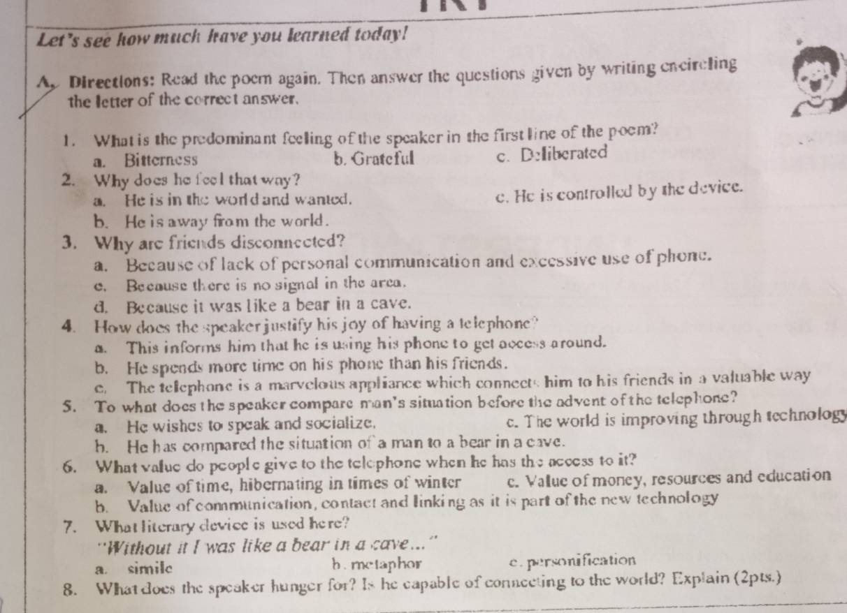 Let's see how much have you learned today!
Ap Directions: Read the poem again. Then answer the questions given by writing encireling
the letter of the correct answer.
1. What is the predominant feelling of the speaker in the first line of the poem?
a. Bitterness b. Grateful
c. Deliberated
2. Why does he feel thatway?
a. He is in the world and wanted.
e. He is controlled by the device.
b. He is away from the world.
3. Why are friends disconneeted?
a. Because of lack of personal communication and excessive use of phone.
c. Because there is no signal in the area.
d. Because it was like a bear in a cave.
4. How does the speaker justify his joy of having a telephone?
a. This informs him that he is using his phone to get access around.
b. He spends more time on his phone than his friends.
e. The telephone is a marvelous apphiance which connects him to his friends in a valuable way
5. To what does the speaker compare man's situation before the advent of the telephone?
a. He wishes to speak and socialize. c. The world is improving through technology
b. He has compared the situation of a man to a bear in a cave.
6. What value do people give to the telephone when he has the access to it?
a. Value of time, hibernating in times of winter c. Vallue of money, resources and education
b. Value of communication, contact and linking as it is part of the new technology
7. Whatliterary device is used here?
''Without it I was like a bear in a cave...''
a. simile h. metaphor c. personification
8. What does the speaker hunger for? Is he capable of connecting to the world? Explain (2pts.)