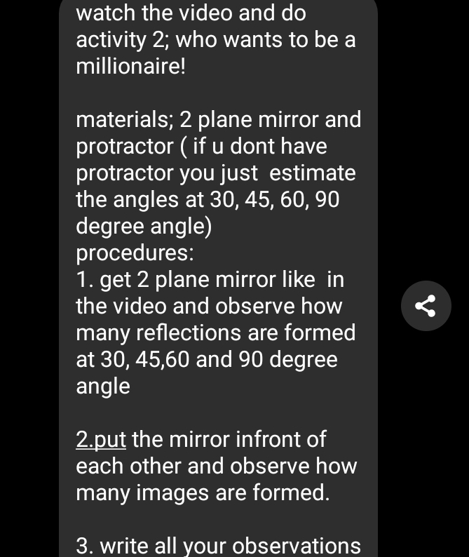 watch the video and do 
activity 2; who wants to be a 
millionaire! 
materials; 2 plane mirror and 
protractor ( if u dont have 
protractor you just estimate 
the angles at 30, 45, 60, 90
degree angle) 
procedures: 
1. get 2 plane mirror like in 
the video and observe how 
many reflections are formed 
at 30, 45, 60 and 90 degree
angle 
2.put the mirror infront of 
each other and observe how 
many images are formed. 
3. write all your observations