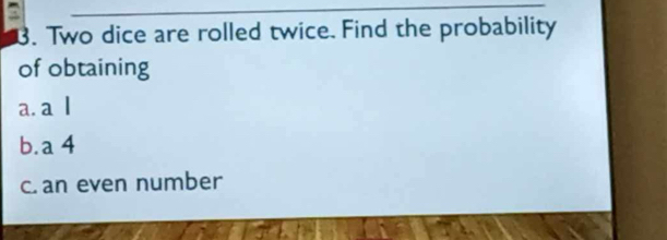 a 
3. Two dice are rolled twice. Find the probability 
of obtaining 
a. a l 
b.a 4
c. an even number