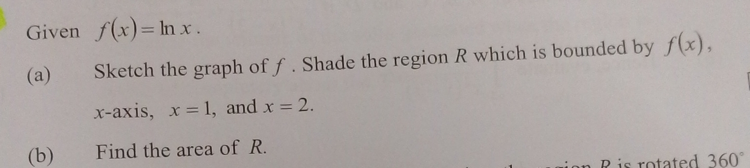 Given f(x)=ln x. 
(a) Sketch the graph of ƒ. Shade the region R which is bounded by f(x), 
x-axis, x=1 , and x=2. 
(b) Find the area of R. 
R is rotated 360°