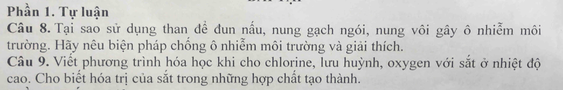 Phần 1. Tự luận 
Câu 8. Tại sao sử dụng than để đun nấu, nung gạch ngói, nung vôi gây ô nhiễm môi 
trường. Hãy nêu biện pháp chống ô nhiễm môi trường và giải thích. 
Câu 9. Viết phương trình hóa học khi cho chlorine, lưu huỳnh, oxygen với sắt ở nhiệt độ 
cao. Cho biết hóa trị của sắt trong những hợp chất tạo thành.