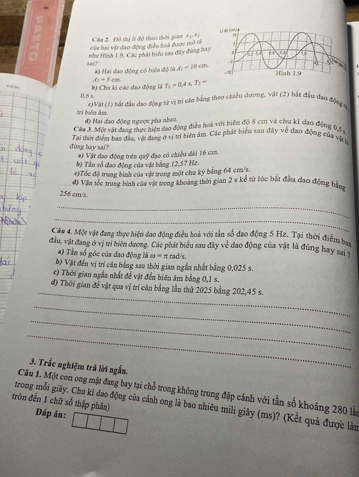 Cầu 2. Đồ thị lị độ theo thời gian X1 X 
của hai vật dao động điều hoà được mô tá
như Hình 1.9. Các phát biểu sau đây đúng hay
sai?
a) Hai dao động có biên độ là A_1=10cm,
A_2=5cm.
nǎm
b) Chu kỉ các dao động là T_1=0,4s,T_2=
0,6 s.
c)Vật (1) bắt đầu dao động từ vị trí cân bằng theo chiều dương, vật (2) bắt đầu đao động từ
trí biên âm.
d) Hai dao động ngược pha nhau.
Cầu 3. Một vật đang thực hiện dao động điều hoà với biên độ 8 cm và chu kì dao động 0,5 s
Tại thời điểm ban đầu, vật đang ở vị trí biên âm. Các phát biểu sau đây về dao động của vật là
đúng hay sai?
a) Vật dao động trên quỹ đạo có chiều dài 16 cm.
b) Tần số dao động của vật bằng 12,57 Hz.
c)Tốc độ trung bình của vật trong một chu kỳ bằng 64 cm/s.
d) Vận tốc trung bình của vật trong khoảng thời gian 2 s kể từ lúc bắt đầu dạo động bằng
256 cm/s.
_
_
Câu 4. Một vật đang thực hiện dao động điều hoà với tần số dao động 5 Hz. Tại thời điểm ban
đầu, vật đang ở vị trí biên dương. Các phát biểu sau đây về dao động của vật là đúng hay sai ?
a) Tần số góc của dao động là omega =π rad/s
b) Vật đến vị trí cân bằng sau thời gian ngắn nhất bằng 0,025 s.
c) Thời gian ngắn nhất đề vật đến biên âm bằng 0,1 s.
_
d) Thời gian để vật qua vị trí cân bằng lần thứ 2025 bằng 202,45 s.
_
_
_
3. Trắc nghiệm trả lời ngắn.
Câu 1. Một con ong mật đang bay tại chỗ trong không trung đập cánh với tần số khoảng 280 lài
tròn đến 1 chữ số thập phân)
trong mỗi giây. Chu kì dao động của cánh ong là bao nhiêu mili giây (ms)? (Kết quả được làn
Đáp án: