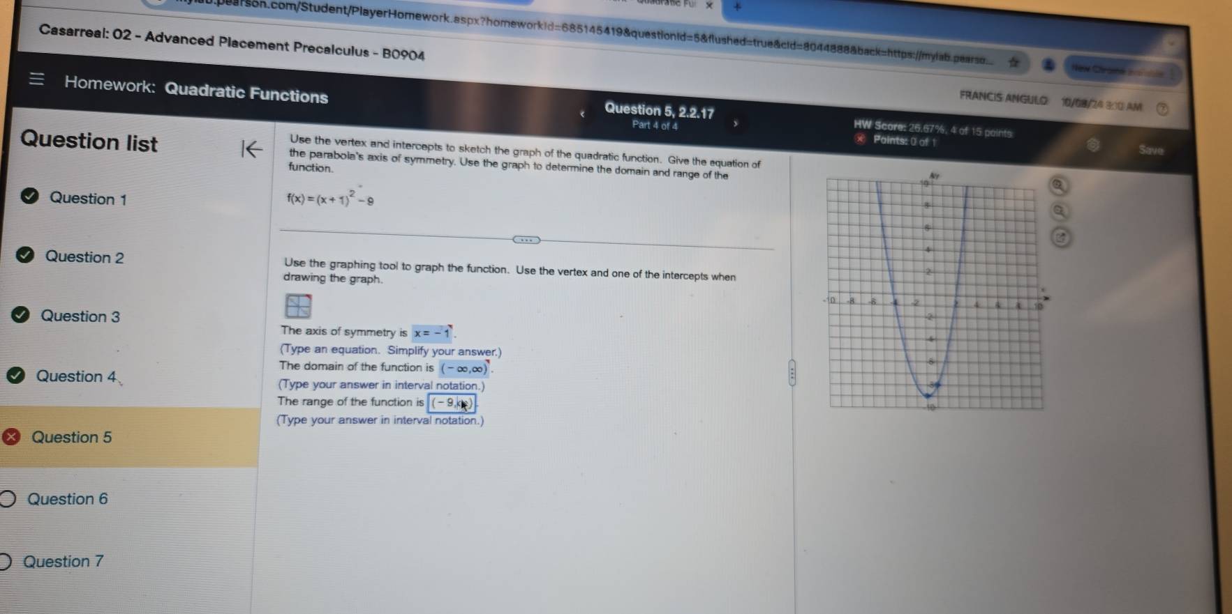 Casarreal: 02 - Advanced Placement Precalculus - B0904 FRANCIS ANGULO: 10/08/24 3:10 AM 
New Chrasé aro nhle 
Homework: Quadratic Functions Part 4 of 4 
Question 5, 2.2.17 HW Score: 26.67%, 4 of 15 paints 
x Paints: 0 of 1 
Save 
Use the vertex and intercepts to sketch the graph of the quadratic function. Give the equation of 
Question list the parabola's axis of symmetry. Use the graph to determine the domain and range of the 
function. 
Question 1
f(x)=(x+1)^2-9
Question 2 Use the graphing tool to graph the function. Use the vertex and one of the intercepts when 
drawing the graph. 
Question 3 
The axis of symmetry isx=-1
(Type an equation. Simplify your answer.) 
The domain of the function is (-∈fty ,∈fty )^7. 
Question 4 (Type your answer in interval notation.) 
The range of the function is (-9,k)
(Type your answer in interval notation.) 
Question 5 
Question 6 
Question 7