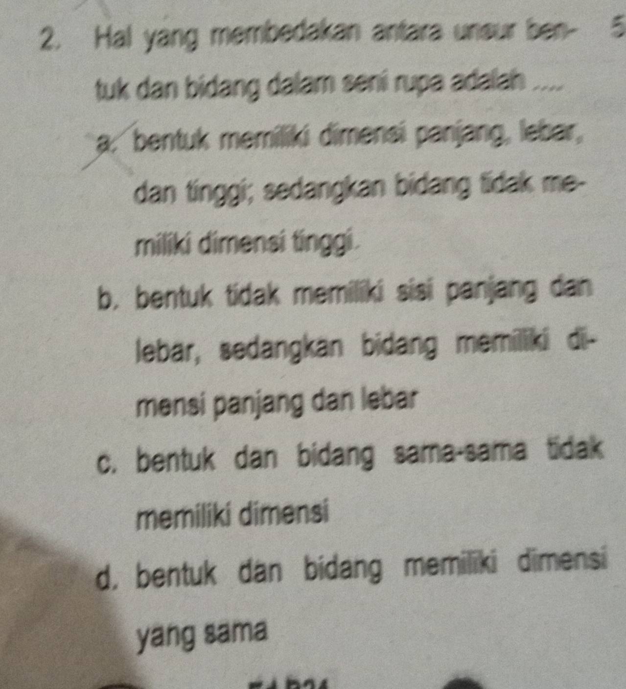 Hal yang membedakan antara uneur ben- 5
tuk dan bidang dalam seni rupa adalah ....
a: bentuk memiliki dimensi panjang, lebar,
dan tinggi; sedangkan bidang tidak me-
miliki dimensi tinggi.
b, bentuk tidak memiliki sisi panjang dan
lebar, sedangkan bidang memiliki di-
mensi panjang dan lebar
c. bentuk dan bidang sama-sama tidak
memiliki dimensi
d, bentuk dan bidang memiliki dimensi
yang sama