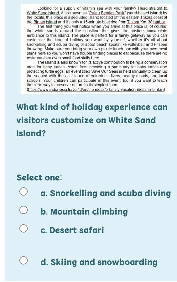 Looking for a supply of vitamin sea with your family? Head straight to
White Sand Island, Also known as "Pulau Beralas Pasir" (sand-based island) by
the locals, this place is a secluded island located off the eastern Trikora coast of
the Bintan island and it's only a 15-minute boat ride from Trikora Km. 38 harbor.
The first thing you will notice when you arrive at this place is, of course,
the white sands around the coastline that gives the pristine, immaculate
ambiance to this island. The place is perfect for a family getaway as you can
customize the kind of holiday you want by yourself, whether it's all about
snorkelling and scuba diving or about beach sports like volleyball and Frisbee
throwing. Make sure you bring your own picnic lunch box with your own meal
plans here so you won't have trouble finding places to eat because there are no
restaurants or even small food stalls here 
The island is also known for its active contribution to being a conservation
area for baby turtles. Aside from providing a sanctuary for baby turtles and
protecting turtle eggs, an event titled Save Our Seas is held annually to clean up
the seabed with the assistance of volunteer divers, nearby resorts, and local
schools. Your children can participate in this event, too, if you want to teach
them the way to preserve nature in its simplest form.
(https://www.indonesia.travel/id/en/trip-ideas/5-family-vacation-ideas-in-bintan)
What kind of holiday experience can
visitors customize on White Sand
Island?
Select one:
a. Snorkelling and scuba diving
b. Mountain climbing
c. Desert safari
d. Skiing and snowboarding