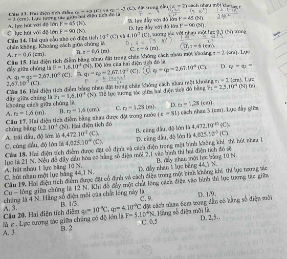 = 3 (cm). Lực tương tác giữa hai điện tích đó là q_1=+3(C) ) và q2 =-3(C ), đặt trong dầu (varepsilon -2) cách nhau một khoáng r
Câu 13. Hai điện tích điểm
A. lực hút với độ lớn F=45 (N) B. lực đầy với độ lớn F=45
C lực hút với độ lớn F=90(N). D. lực đầy với độ lớn F=90(N).
Câu 14. Hai quả cầu nhỏ có điện tích 10^(-7) (C) và 4.10^(-7) (C), tương tác với nhạu một lực 0,1 (N) trong
M u
chân không. Khoảng cách giữa chúng là 0 ,
A. r=0,6(cm). B. r=0,6(m). C. r=6(m). D r=6(cm).. Lực
Câu 15. Hai điện tích điểm bằng nhau đặt trong chân không cách nhau một khoảng r=2(cm)
đầy giữa chúng là F=1,6.10^(-4)(N) Độ lớn của hai điện tích đó là
A. q_1=g_2=2,67.10^(-9) (C). . B. q_1=q_2=2,67.10^(-7) (C) 9. q_1=q_2=2,67.10^(-9)(C). D. q_1-q_2=
2. 67.10^(-7)(C)
Câu 16. Hai điện tích điểm bằng nhau đặt trong chân không cách nhau một khoảng r_1=2 (cm) ). Lực
đầy giữa chúng là F_1=1,6.10^(-4)(N). Để lực tương tác giữa hai điện tích đó bằng F_2=2,5.10^(-4) (N) thì
khoảng cách giữa chúng là
A. r_2=1,6(m). B. r_2=1,6(cm). C. r_2=1,28 (m), D. r_2=1,28(cm).
Câu 17. Hai điện tích điểm bằng nhau được đặt trong nước (varepsilon =81) cách nhau 3 (cm). Lực đầy giữa
chúng bằng 0.2.10^(-5)(N). Hai điện tích đó
A. trái dấu, độ lớn là 4,472.10^(-2) (C). B. cùng dấu, độ lớn là 4,472.10^(-10) (C)
C. cùng dấu, độ lớn là 4,025.10^(-9) (C). D. cùng dấu, độ lớn là
Câu 18. Hai điện tích điểm được đặt cố định và cách điện trong một bình không khí thì hút nhau l 4,025.10^(-3) (C).
lực là 21 N. Nếu đổ đầy dầu hóa có hằng số điện môi 2,1 vào bình thì hai điện tích đó sẽ
A. hút nhau 1 lực bằng 10 N. B. đầy nhau một lực bằng 10 N.
C. hút nhau một lực bằng 44,1 N. D. đầy nhau 1 lực bằng 44,1 N.
Câu 19. Hai điện tích điểm được đặt cổ định và cách điện trong một bình không khí thì lực tương tác
Cu - lông giữa chúng là 12 N. Khi đồ đầy một chất lỏng cách điện vào bình thì lực tương tác giữa
chúng là 4 N. Hằng số điện môi của chất lỏng này là
A. 3. B. 1/3. C. 9. D. 1/9.
Câu 20. Hai điện tích điểm q_1=10^(-9)C,q_2=4.10^(-9)C đặt cách nhau 6cm trong dầu có hằng số điện môi
là ε . Lực tương tác giữa chúng có độ lớn là F=5.10^(-6)N. Hằng số điện môi là
A. 3 B. 2 C. 0,5 D. 2,5..