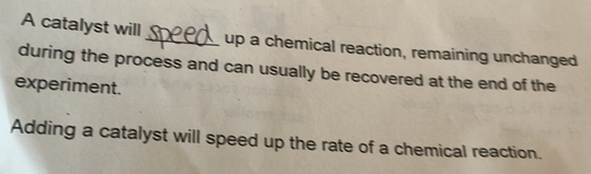 A catalyst will _up a chemical reaction, remaining unchanged 
during the process and can usually be recovered at the end of the 
experiment. 
Adding a catalyst will speed up the rate of a chemical reaction.