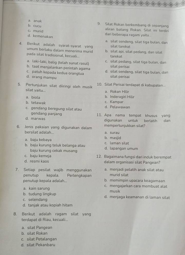 a. anak 9. Silat Rokan berkembang di sepanjang
b. cucu aliran batang Rokan. Silat ini terdiri
c.murid dari beberapa ragam yaitu...
d. kemenakan
a. silat sendeng, silat tiga bulan, dan
4. Berikut adalah syarat-syarat yang silat tarekat
umum berlaku dalam menerima murid b. silat api, silat pedang, dan silat
pada silat tradisional, kecuali... tarekat
a. laki-laki, balig (telah sunat rasul) c. silat pedang, silat tiga bulan, dan
b. taat menjalankan perintah agama silat perisai
c. patuh kepada kedua orangtua d. silat sendeng, silat tiga bulan, dan
d. orang mampu silat perisai
5. Pertunjukan silat diiringi oleh musik 10. Silat Perisai terdapat di kabupaten...
silat yaitu... a. Rokan Hilir
a. biola b. Inderagiri Hilir
b. tetawak c. Kampar
c. gendang beregung silat atau d. Pelawawan
gendang panjang 11. Apa nama tempat khusus yang
d. marwas digunakan untuk berlatih dan
6. Jenis pakaian yang digunakan dalam mempertunjukkan silat?
bersilat adalah... a. surau
a. baju kebaya b. masjid
c. laman silat
b. baju kurung teluk belanga atau d. lapangan umum
baju kurung cekak musang
c. baju kemeja 12. Bagaimana fungsi dari induk berempat
d. resmi kaos dalam organisasi silat Pangean?
7. Setiap pesilat wajib menggunakan a. menjadi pelatih anak silat atau
penutup kepala. Perlengkapan murid silat
penutup kepala adalah... b. memimpin upacara keagamaan
c. mengajarkan cara membuat alat
a. kain sarung
musik
b. tudung lingkup d. menjaga keamanan di laman silat
c. selendang
d. tanjak atau kopiah hitam
8. Berikut adalah ragam silat yang
terdapat di Riau, kecuali...
a. silat Pangean
b. silat Rokan
c. silat Petalangan
d. silat Pekanbaru