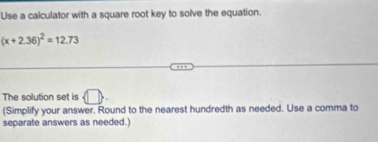 Use a calculator with a square root key to solve the equation.
(x+2.36)^2=12.73
The solution set is  □ . 
(Simplify your answer. Round to the nearest hundredth as needed. Use a comma to 
separate answers as needed.)