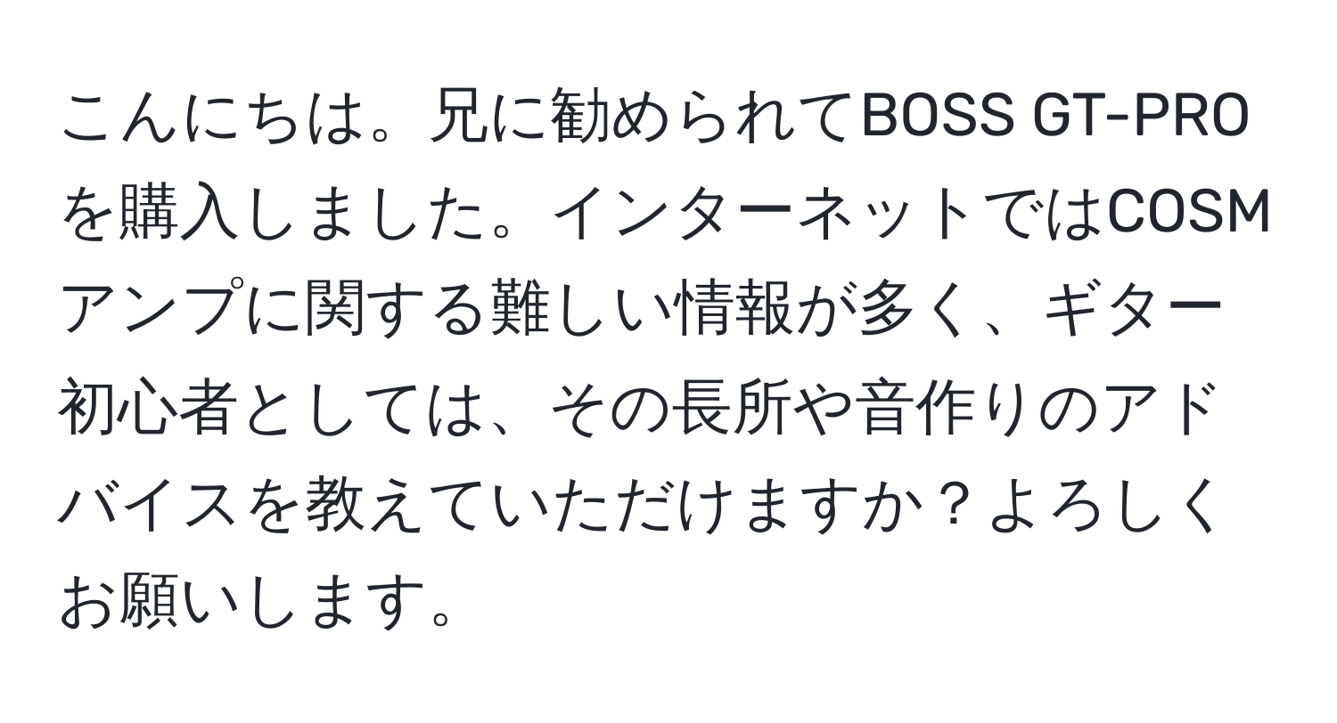 こんにちは。兄に勧められてBOSS GT-PROを購入しました。インターネットではCOSMアンプに関する難しい情報が多く、ギター初心者としては、その長所や音作りのアドバイスを教えていただけますか？よろしくお願いします。