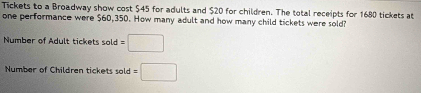 Tickets to a Broadway show cost $45 for adults and $20 for children. The total receipts for 1680 tickets at 
one performance were $60,350. How many adult and how many child tickets were sold? 
Number of Adult tickets sold=□
Number of Children tickets sold ol =□