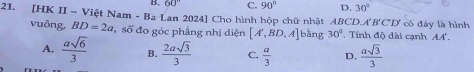 B. 60° C. 90° D. 30°
21. [HK II - Việt Nam - Ba Lan 2024] Cho hình hộp chữ nhật AB CD A'B'C'D' có đáy là hình
vuông, BD=2a , số đo góc phẳng nhị diện [A',BD,A] bằng 30°. Tính độ dài cạnh AA'.
A.  asqrt(6)/3   2asqrt(3)/3  C.  a/3   asqrt(3)/3 
B.
D.