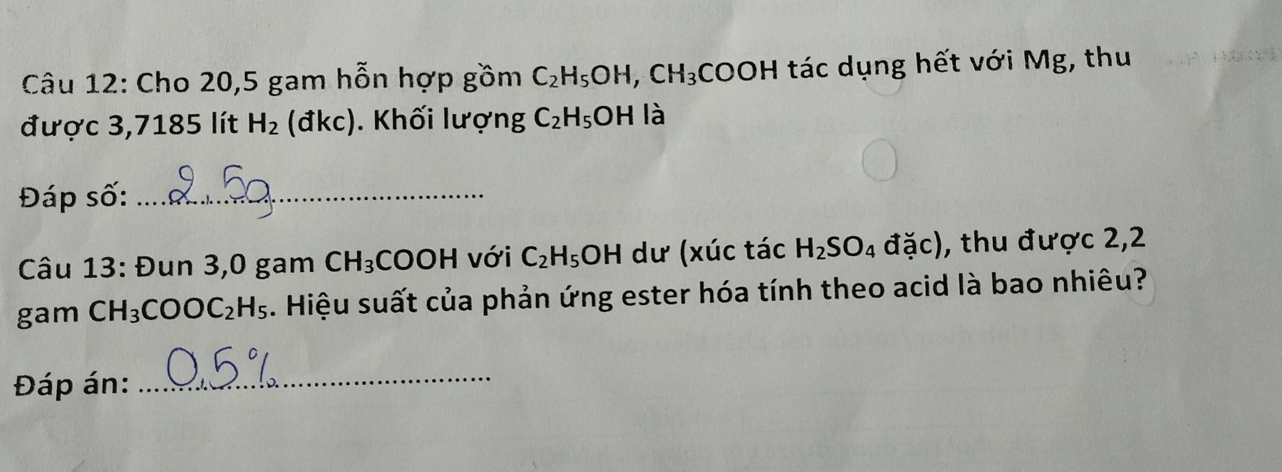 Cho 20,5 gam hỗn hợp gồm C_2H_5OH, CH_3COOH tác dụng hết với Mg, thu 
được 3,7185 lít H_2 (đkc). Khối lượng C_2H_5OH là 
Đáp số:_ 
Câu 13: Đun 3,0 gam CH_3 COOH với C_2H_5OH dư (xúc tác H_2SO_4 đặc), thu được 2,2 
gam CH_3COOC_2H_5. Hiệu suất của phản ứng ester hóa tính theo acid là bao nhiêu? 
Đáp án: 
_