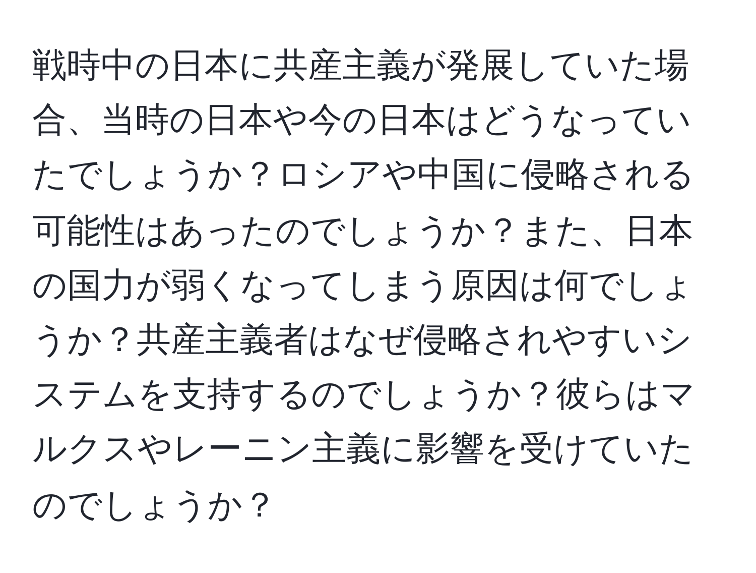 戦時中の日本に共産主義が発展していた場合、当時の日本や今の日本はどうなっていたでしょうか？ロシアや中国に侵略される可能性はあったのでしょうか？また、日本の国力が弱くなってしまう原因は何でしょうか？共産主義者はなぜ侵略されやすいシステムを支持するのでしょうか？彼らはマルクスやレーニン主義に影響を受けていたのでしょうか？