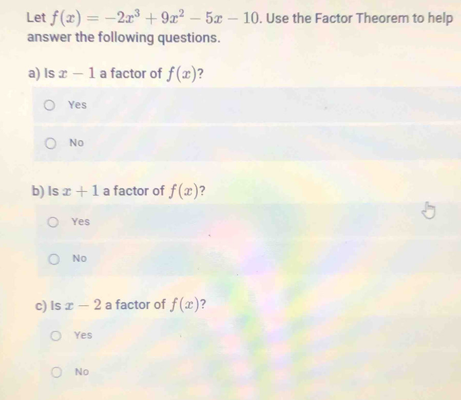 Let f(x)=-2x^3+9x^2-5x-10. Use the Factor Theorem to help
answer the following questions.
a) Is x-1 a factor of f(x)
Yes
No
b) Is x+1 a factor of f(x)
Yes
No
c) Is x-2 a factor of f(x) ?
Yes
No