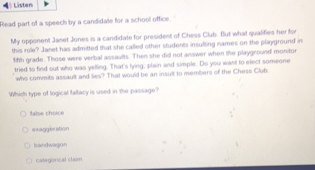 Listen
Read part of a speech by a candidate for a school office.
My opponent Janet Jones is a candidate for president of Chess Club. But what qualifies her for
this role? Janet has admitted that she called other students insulting names on the playground in
fifth grade. Those were verbal assaults. Then she did not answer when the playground monitor
tried to find out who was yelling. That's lying, plain and simple. Do you want to elect someone
who commits assault and lies? That would be an insult to members of the Chess Club
Which type of logical fallacy is used in the passage?
false choice
exaggeration
bandwagon
categorical claim