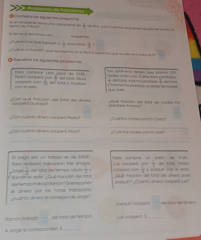 Problemas de fracciones
 Contesta las sigulentes preguntas.
Si un recipiente tiene una capacidad de  3/4  de litro, ¿con cuántos recipientes iguales llenamos un
termo de 3 litros?
El termo lo llenamos con recipientes
¿Cuánto hay que agregar a  1/2  para tener  4/5  ?
Cuál es la fracción que representa un entero si sabemos que su denominador es 8?
» Resuelve los siguientes problemas.
Tres jardineros tienen que plantar 210
Para comprar una pizza de $180. rosales cada uno. Carlos lleva plantados
Pedro cooperó con  2/5  del total, Alicia del total. José ha plantado  3/7  del total
cooperó con  1/10  del total y Gustavo  1/3  y Antonio ha plantado el doble de rosales
con el resto.
que José
¿Con qué fracción del total del dinero Qué fracción del total de rosales ha
cooperó Gustavo? plantado Antonio?
Con cuánto dinero cooperó Pedro? ¿Cuántos rosales plantó Carlos?
_
_
Con cuánto dinero cooperó Alicia? ¿Cuántos rosales plantó José?
_
_
El pago por un trabajo es de $3600. Para comprar un balón de $160.
Para realizarlo trabajaron tres amigos, Luis cooperó con  1/2  del total, Marío
Jorge  1/2  del total del tiempo, Laura  1/3  y cooperó con  1/4  y Joaquín con el resto.
Ramón el resto. ¿Qué fracción del total Qué fracción del total del dinero puso
del tiempo trabajó Ramón? Si se reparten Joaquín? ¿Cuánto dinero cooperó Luis?
el dinero por las horas trabajadas.
¿ cuánto dinero le corresponde Jorge?
Joaquín cooperó: del total del dinero.
Ramón trabajó: — del total del tiempo. Luis cooperó S_
A Jorge le corresponden $_