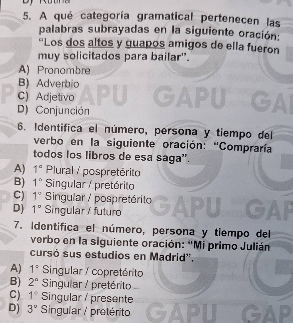 A qué categoría gramatical pertenecen las
palabras subrayadas en la siguiente oración:
“Los dos altos y guapos amigos de ella fueron
muy solicitados para bailar”.
A) Pronombre
B) Adverbio

C) Adjetivo GAI
D) Conjunción
6. Identifica el número, persona y tiempo del
verbo en la siguiente oración: “Compraría
todos los libros de esa saga'.
A) 1° Plural / pospretérito
B) 1° Singular / pretérito
C) 1° Singular / pospretérito
D) 1° Singular / futuro GAP
7. Identifica el número, persona y tiempo del
verbo en la siguiente oración: “Mi primo Julián
cursó sus estudios en Madrid'.
A) 1° Singular / copretérito
B) 2° Singular / pretérito
C) 1° Singular / presente
D) 3° Singular / pretérito GAPU GAP