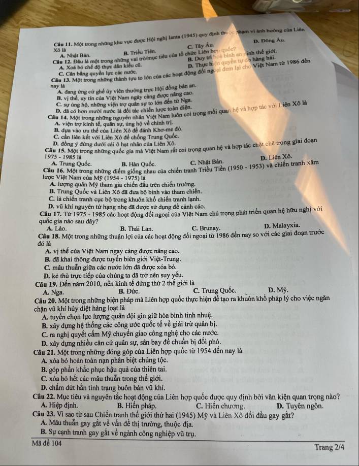 Cầu 11. Một trong những khu vực được Hội nghị lanta (1945) quy định thủ thạm vi ảnh hưởng của Liên
Xô là
Cầu 12. Đầu là một trong những vai trò/mục tiêu của tổ chức Liên hợp quốc? C. Tây Âu. D. Đông Âu.
B. Duy trì hoa bình an ninh thế giới.
A. Nhật Bản.
B. Triều Tiên.
A. Xoá bó chế độ thực dân kiểu cũ. D. Thực hiện quyền tự co hàng hải,
Cầu 13, Một trong những thành tựu to lớn của các hoạt động đổi ngoại đem lại cho Việt Nam từ 1986 đến
C. Cân bằng quyền lực các nước.
nay là
A. đang ứng cử ghế ủy viên thường trực Hội đồng bản an.
B. vị thể, uy tín của Việt Nam ngày càng được nâng cao.
C. sự ủng hộ, những viện trợ quân sự to lớn đến tử Nga.
D. đã có hơn mười nước là đối tác chiến lược toàn diện.
Câu 14. Một trong những nguyên nhân Việt Nam luôn coi trọng mối quan hệ và hợp tác với Liên Xô là
A. viện trợ kinh tế, quân sự, ủng hộ về chính trị
B. dựa vào ưu thể của Liên Xô đề đánh Khơ-me đỏ.
C. cần liên kết với Liên Xô đề chống Trung Quốc
D. đồng ý đứng dưới cái ô hạt nhân của Liên Xô.
Câu 15. Một trong những quốc gia mã Việt Nam rắt coi trọng quan hệ và hợp tác chật chê trong giai đoạn
1975 - 1985 là D. Liên Xô.
A. Trung Quốc. B. Hàn Quốc. C. Nhật Bản.
Câu 16. Một trong những điểm giống nhau của chiến tranh Triều Tiền (1950-1953) và chiến tranh xâm
lược Việt Nam của Mỹ (1954 - 1975) là
A. lượng quân Mỹ tham gia chiến đấu trên chiến trường.
B. Trung Quốc và Liên Xô đã đựa bộ binh vào tham chiến.
C. là chiến tranh cục bộ trong khuôn khổ chiến tranh lạnh.
D. vũ khí nguyên tử hạng nhẹ đã được sử dụng đề cảnh cáo.
Cầu 17. Từ 1975 - 1985 các hoạt động đổi ngoại của Việt Nam chủ trọng phát triển quan hệ hữu nghị với
quốc gia nào sau đây?
A. Lào. B. Thái Lan. C. Brunay. D. Malayxia.
Câu 18. Một trong những thuận lợi của các hoạt động đổi ngoại từ 1986 đến nay so với các giai đoạn trước
đó là
A. vị thế của Việt Nam ngay càng được nâng cao.
B. đã khai thông được tuyển biên giới Việt-Trung.
C. mâu thuẫn giữa các nước lớn đã được xóa bỏ.
D. kẻ thù trực tiếp của chúng ta đã trở nên suy yếu.
Câu 19. Đến năm 2010, nền kinh tế đứng thứ 2 thế giới là D. Mỹ.
A. Nga.  B. Đức. C. Trung Quốc.
Câu 20. Một trong những biện pháp mà Liên hợp quốc thực hiện để tạo ra khuôn khổ pháp lý cho việc ngăn
chặn vũ khí hủy diệt hàng loạt là
A. tuyển chọn lực lượng quân đội gìn giữ hòa bình tinh nhuệ.
B. xây dựng hệ thống các công ước quốc tế về giải trừ quân bị.
C. ra nghị quyết cấm Mỹ chuyền giao công nghệ cho các nước.
D. xây dựng nhiều căn cứ quân sự, sân bay đề chuẩn bị đối phó.
Câu 21. Một trong những đóng góp của Liên hợp quốc từ 1954 đến nay là
A. xóa bỏ hoàn toàn nạn phân biệt chủng tộc.
B. góp phần khắc phục hậu quả của thiên tai.
C. xóa bỏ hết các mâu thuẫn trong thế giới.
D. chẩm dứt hần tình trạng buôn bán vũ khí.
Câu 22. Mục tiêu và nguyên tắc hoạt động của Liên hợp quốc được quy định bởi văn kiện quan trọng nào?
A. Hiệp định. B. Hiến pháp. C. Hiến chương. D. Tuyên ngôn.
Câu 23. Vì sao từ sau Chiến tranh thế giới thứ hai (1945) Mỹ và Liên Xô đối đầu gay gắt?
A. Mâu thuẫn gay gắt về vấn đề thị trường, thuộc địa.
B. Sự cạnh tranh gay gắt về ngành công nghiệp vũ trụ.
Mã đề 104
Trang 2/4