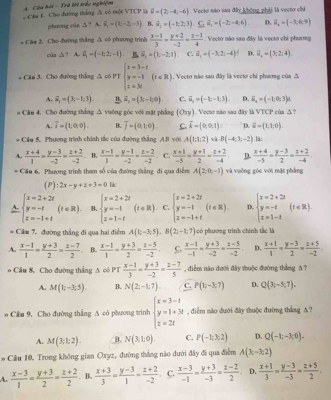 Câu hồi - Trã lời trắc nghiệm
» Câu 1. Cho đường thẳng △ có một VTCP là vector u=(2;-4;-6). Vectơ nào sau đây không phải là vectơ chỉ
phương của △ ? A. vector u_1=(1;-2;-3). B. vector u_2=(-1;2;3) C. vector u_3=(-2;-4;6). D. vector u_4=(-3;6;9)
» Câu 2. Cho đường thẳng △ cd phương trình  (x-1)/3 = (y+2)/-2 = (z-1)/4 . Vectơ nào sau đây là vectơ chỉ phương
cua△ ? A. vector u_1=(-1;2;-1). B. vector u_2=(1;-2;1). C. vector u_3=(-3;2;-4) D. vector u_4=(3;2;4).
» Câu 3. Cho đường thẳng △ có PT beginarrayl x=3-t y=-1 z=3tendarray. (t∈ R).. Vectơ nào sau đây là vectơ chỉ phương của Δ
A. vector u_1=(3;-1;3). B. vector u_2=(3;-1;0). C. vector u_3=(-1;-1;3). D. vector u_4=(-1;0;3)
» Câu 4. Cho đường thẳng △ vuông góc với mặt phẳng (Oxy). Vectơ nào sau đây là VTCP của △ ?
A. vector i=(1;0;0). B. vector j=(0;1;0). C vector k=(0;0;1) D. vector u=(1;1;0).
* Câu 5. Phương trình chính tắc của đường thẳng AB với A(1;1;2) và.B(-4;3;-2) là:
A.  (x+4)/1 = (y-3)/-2 = (z+2)/-2  、 B.  (x-1)/1 = (y-1)/-2 = (z-2)/-2 . C.  (x+1)/-5 = (y+1)/2 = (z+2)/-4 . D.  (x+4)/-5 = (y-3)/2 = (z+2)/-4 .
Câu 6. Phương trình tham số của đường thẳng đi qua điểm A(2;0;-1) và vuông góc với mặt phẳng
(P) :2x-y+z+3=0 là:
A. beginarrayl x=2+2t y=-t z=-1+tendarray. (t∈ R). B. beginarrayl x=2+2t y=-1 z=1-tendarray. (t∈ R) C. beginarrayl x=2+2t y=-1 z=-1+tendarray. (t∈ R). D. beginarrayl x=2+2t y=-t z=1-tendarray. (t∈ R).
» Câu 7. đường thẳng đi qua hai điểm A(1;-3;5),B(2;-1;7) có phương trình chính tắc là
A.  (x-1)/1 = (y+3)/2 = (z-7)/2 . B.  (x-1)/1 = (y+3)/2 = (z-5)/-2 . C.  (x-1)/-1 = (y+3)/-2 = (z-5)/-2 . D.  (x+1)/1 = (y-3)/2 = (z+5)/-2 .
» Câu 8. Cho đường thẳng Δ có PT  (x-1)/3 = (y+3)/-2 = (z-7)/5  , điểm nào dưới đây thuộc đường thẳng Δ ?
A. M(1;-3;5). B. N(2;-1;7). C. P(1;-3;7) D. Q(3;-5;7).
» Câu 9. Cho đường thẳng △ cdot o phương trình beginarrayl x=3-t y=1+3t z=2tendarray. , điểm nào dưới đây thuộc đường thẳng Δ ?
A. M(3;1;2). B. N(3;1;0). C. P(-1;3;2) D. Q(-1;-3;0).
» Câu 10. Trong không gian Oxyz, đường thẳng nào dưới đây đi qua điểm A(3;-3;2)
A.  (x-3)/1 = (y+3)/2 = (z+2)/2 . B.  (x+3)/3 = (y-3)/1 = (z+2)/-2 . C.  (x-3)/-1 = (y+3)/-3 = (z-2)/2 . D.  (x+1)/3 = (y-3)/-3 = (z+5)/2 .