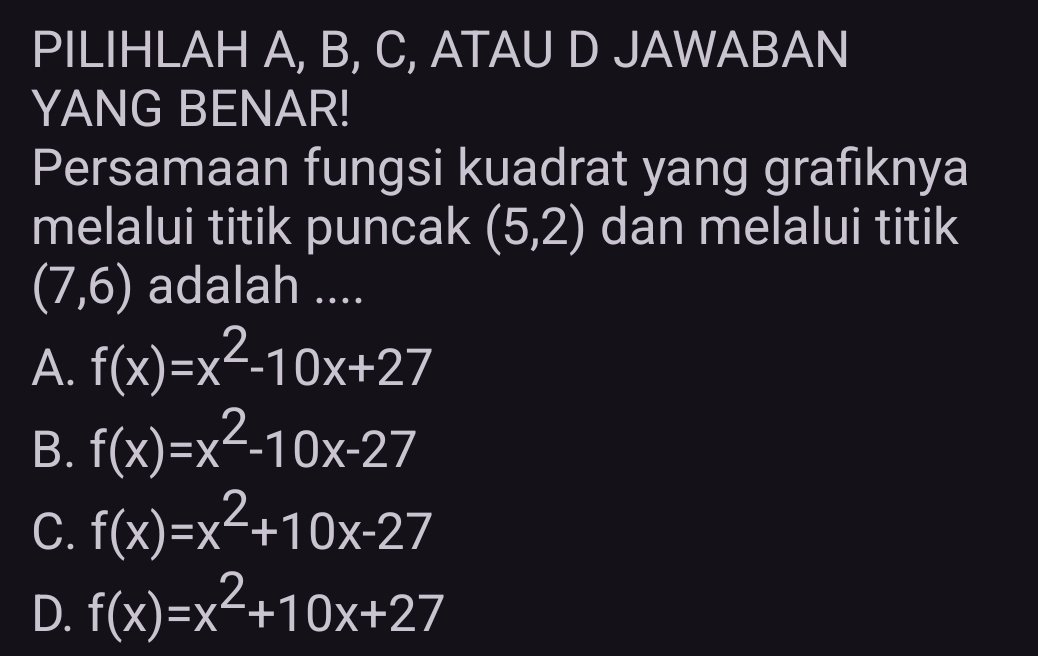 PILIHLAH A, B, C, ATAU D JAWABAN
YANG BENAR!
Persamaan fungsi kuadrat yang grafiknya
melalui titik puncak (5,2) dan melalui titik
(7,6) adalah ....
A. f(x)=x^2-10x+27
B. f(x)=x^2-10x-27
C. f(x)=x^2+10x-27
D. f(x)=x^2+10x+27