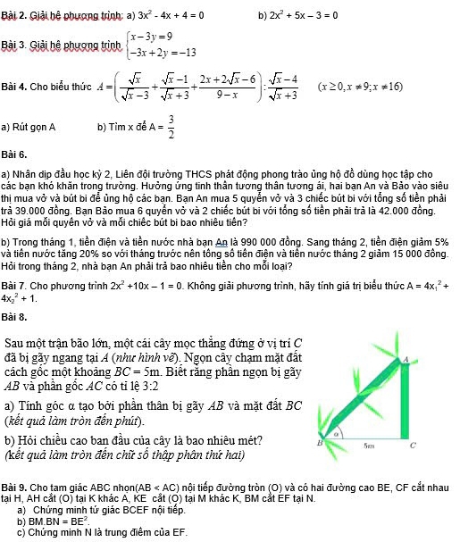 Giải hệ phương trình: a) 3x^2-4x+4=0 b) 2x^2+5x-3=0
Bài 3. Giải hệ phương trình beginarrayl x-3y=9 -3x+2y=-13endarray.
Bài 4. Cho biểu thức A=( sqrt(x)/sqrt(x)-3 + (sqrt(x)-1)/sqrt(x)+3 + (2x+2sqrt(x)-6)/9-x ): (sqrt(x)-4)/sqrt(x)+3  (x≥ 0,x!= 9;x!= 16)
a) Rút gọn A b) Timx để A= 3/2 
Bài 6.
a) Nhân dịp đầu học kỳ 2, Liên đội trường THCS phát động phong trào ủng hộ đồ dùng học tập cho
các bạn khó khăn trong trường. Hưởng ứng tinh thân tương thân tương ái, hai bạn An và Bảo vào siêu
thị mua vở và bút bi để ủng hộ các bạn. Bạn An mua 5 quyển vở và 3 chiếc bút bi với tổng số tiền phải
trả 39.000 đồng. Ban Bảo mua 6 quyển vở và 2 chiếc bút bi với tổng số tiền phải trà là 42.000 đồng.
Hỏi giả mỗi guyền vở và mỗi chiếc bút bị bao nhiêu tiên?
b) Trong tháng 1, tiền điện và tiền nước nhà ban An là 990 000 đồng. Sang tháng 2, tiền điên giảm 5%
và tiền nước tăng 20% so với tháng trước nên tồng số tiền điện và tiền nước tháng 2 giảm 15 000 đồng.
Hỏi trong tháng 2, nhà bạn An phải trả bao nhiêu tiền cho mỗi loại?
Bài 7. Cho phương trình 2x^2+10x-1=0. Không giải phương trình, hãy tính giá trị biểu thức A=4x_1^(2+
4x_2^2+1.
Bài 8.
Sau một trận bão lớn, một cái cây mọc thẳng đứng ở vị trí C
đã bị gãy ngang tại A (như hình về). Ngọn cây chạm mặt đất
cách gồc một khoảng BC=5m Biết răng phần ngọn bị gãy
AB và phần gốc AC có tỉ lệ 3:2
a) Tính góc α tạo bởi phần thân bị gãy AB và mặt đắt BC
(kết quả làm tròn đến phút).
b) Hỏi chiều cao ban đầu của cây là bao nhiêu mét? 
(kết quả làm tròn đến chữ số thập phân thứ hai)
Bài 9. Cho tam giác ABC nhọn (AB tội tiếp đường tròn (O) và có hai đường cao BE, CF cắt nhau
tại H, AH cắt (O) tại K khác A, KE cắt (Q) tại M khác K, BM cắt EF tại N.
a) Chứng minh tứ giác BCEF nội tiếp.
b) BM.BN=BE^2).
c) Chứng minh N là trung điểm của EF.