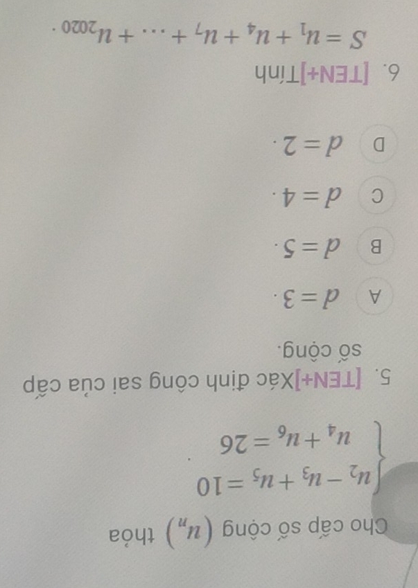 Cho cấp số cộng (u_n) thỏa
beginarrayl u_2-u_3+u_5=10 u_4+u_6=26endarray.
5. [TEN+]Xác định công sai của cấp
số cộng.
A d=3.
B d=5·
C d=4.
D d=2. 
6. [TEN+]Tính
S=u_1+u_4+u_7+...+u_2020.
