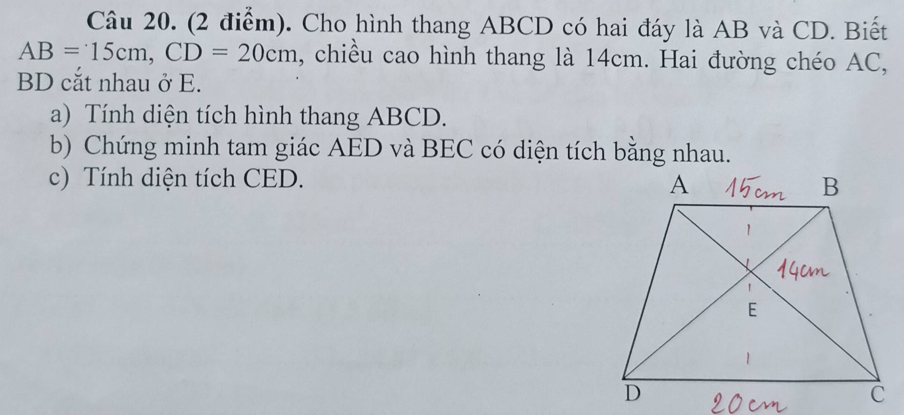 Cho hình thang ABCD có hai đáy là AB và CD. Biết
AB=15cm, CD=20cm , chiều cao hình thang là 14cm. Hai đường chéo AC,
BD cắt nhau ở E. 
a) Tính diện tích hình thang ABCD. 
b) Chứng minh tam giác AED và BEC có diện tích bằng nhau. 
c) Tính diện tích CED.