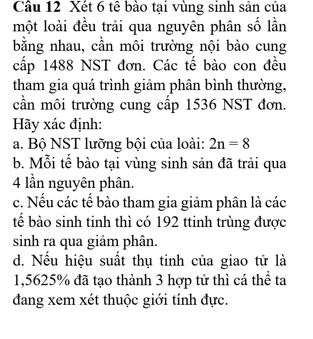 Xét 6 tê bào tại vùng sinh sản của
một loài đều trải qua nguyên phân số lần
bằng nhau, cần môi trường nội bào cung
cấp 1488 NST đơn. Các tế bào con đều
tham gia quá trình giảm phân bình thường,
cần môi trường cung cấp 1536 NST đơn.
Hãy xác định:
a. Bộ NST lưỡng bội của loài: 2n=8
b. Mỗi tế bào tại vùng sinh sản đã trải qua
4 lần nguyên phân.
c. Nếu các tế bào tham gia giảm phân là các
tế bào sinh tinh thì có 192 ttinh trùng được
sinh ra qua giảm phân.
d. Nếu hiệu suất thụ tinh của giao tử là
1,5625% đã tạo thành 3 hợp tử thì cá thể ta
đang xem xét thuộc giới tính đực.