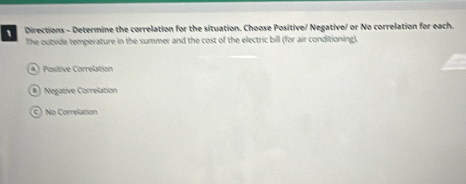 Directions - Determine the correlation for the situation. Choose Positive/ Negative/ or No correlation for each.
The outside temperature in the summer and the cost of the electric bill (for air conditioning).
A Positive Correlation
) Negative Correlation
C) No Correlation