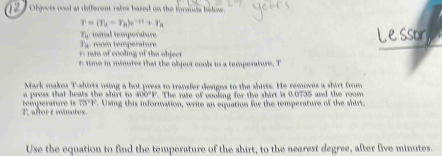 Objects cool at different rates based on the formula below.
r=(T_h-T_h)e^(-rt)+T_h
r_0 initial temperature 
T room temperature 
A rate of cooling of the object 
time in minutes that the object cools to a temperature, T 
Mark makes T-shirts using a hot press to transfer designs to the shirts. He removes a shirt from 
a press that heats the shirt to 400°F The rate of cooling for the shirt is 0.0735 and the room 
temperature is 75°F. Using this information, write an equation for the temperature of the shirt, 
7 aftert minutes. 
Use the equation to find the temperature of the shirt, to the nearest degree, after five minutes.