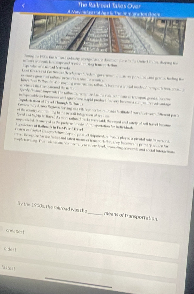 The Railroad Takes Over
A New Industrial Age & The immigration 
ratimad industry emerged as the dommant force in the United Sitates, chaping the
nam's wonomic landcape and revolutionizing transportation
Expansion of Railroad Networks
Land Grantz and Contoous Deeclopmenti Federal government initistives provided land grants, fuding the
extensive grasth of rahoad networks across the country
Ubsjartoss Ratlreads With ongoing construction, railroads became a crucial mode of transportation, creating
a network that went around the nation.
Spwedy Prshict Shipwest: The railroads, recoignized as the swiftest means to transport goods, became
indispensable for businesses and agriculture. Hapid product delivery became a competitive advantage
Popularization of Travel Through Railroads
Comsectivity Across Regiews Serving as a vital connector; railroads facilitated travel betwoen different parts
of the country contributing to the overall integration of regions.
Speed and Safety in Tarvch As more railroad tracks were laid, the speed and safety of rail travel became
unparalleled. I emerged as the preferred mode of transportation for individuals
Significance of Railroads in Fast-Paced Travel
Fastest and Safest Transportation: Beyond product shipment, railroads played a pivotal role in personal
travel. Recognized as the fastest and satest means of transportation, they became the primary choice for
people traveling. This took national connectivity to a new fevel, promoting economic and social interactions.
By the 1900s, the railroad was the_ means of transportation.
cheapest
oldest
fastest
_