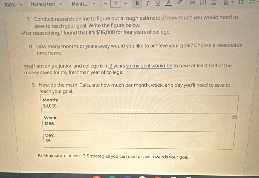 100% - Normal text Monts... 11 + B I U A + a 
7. Conduct research online to figure out a rough estimate of how much you would need to 
save to reach your goal. Write the figure below. 
After researching, I found that It's $116,000 for four years of college. 
8. How many months or years away would you like to achieve your goal? Choose a reasonable 
time frame. 
Well I am only a junior, and college is in 2 years so my goal would be to have at least half of the 
money saved for my freshman year of college. 
9. Now, do the math! Calculate how much per month, week, and day you'll need to save to 
reach your goal.
Month :
$9,666
Week :
$186
Day :
$5
10. Brainstorm at least 3-5 strategies you can use to save towards your goal.