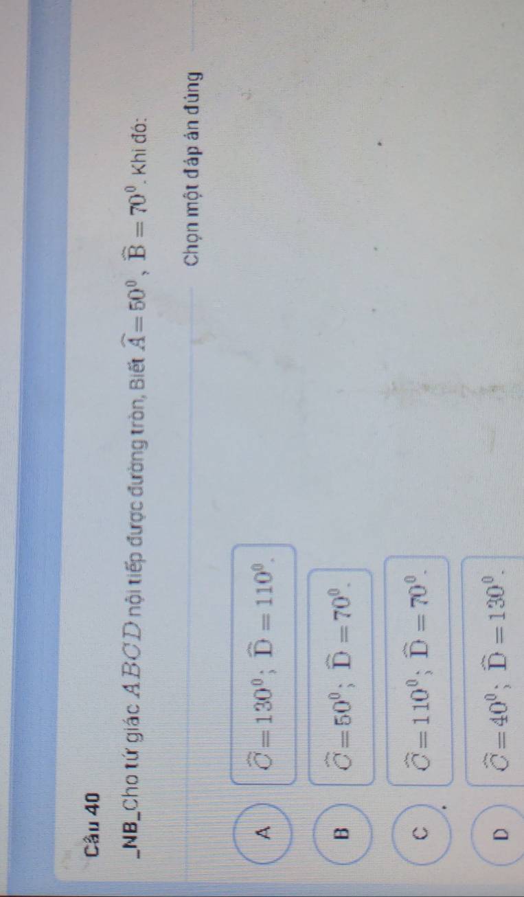 NB_Cho tứ giác A BC D nội tiếp được đường tròn, Biết widehat A=50^0, widehat B=70^0 Khi đó:
Chọn một đáp án đúng
A widehat C=130°; widehat D=110°.
B widehat C=50^0; widehat D=70^0.
C widehat C=110^0; widehat D=70^0.
D widehat C=40°; widehat D=130°.