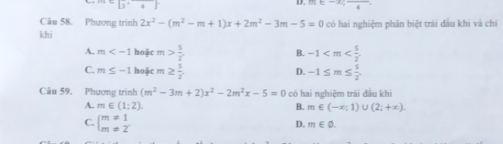 Cbeginbmatrix 3&4endbmatrix
D. m∈ -x, frac 4
Câu 58. Phương trình 2x^2-(m^2-m+1)x+2m^2-3m-5=0 có hai nghiệm phân biệt trái dấu khi và chỉ
khi
A. m hoặc m> 5/2 . -1 . 
B.
C. m≤ -1 hoặc m≥  5/2 . -1≤ m≤  5/2 . 
D.
Câu 59. Phương trình (m^2-3m+2)x^2-2m^2x-5=0 có hai nghiệm trái dầu khi
A. m∈ (1;2). B. m∈ (-∈fty ;1)∪ (2;+∈fty ).
C. beginarrayl m!= 1 m!= 2endarray.
D. m∈ varnothing.